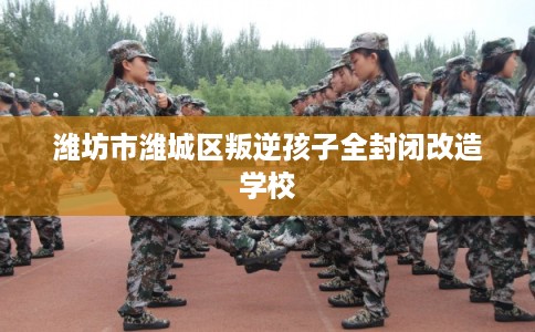 潍坊市潍城区叛逆孩子全封闭改造学校