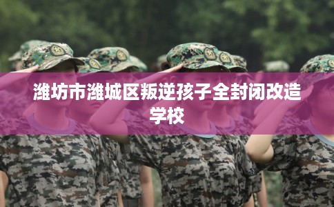 潍坊市潍城区叛逆孩子全封闭改造学校