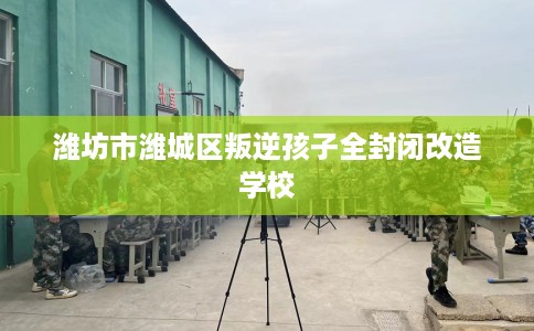 潍坊市潍城区叛逆孩子全封闭改造学校