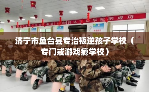 济宁市鱼台县专治叛逆孩子学校（专门戒游戏瘾学校）