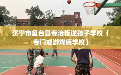 济宁市鱼台县专治叛逆孩子学校（专门戒游戏瘾学校）