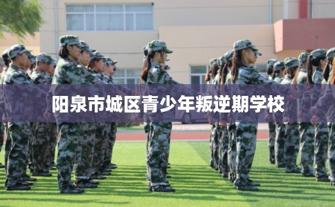 阳泉市城区青少年叛逆期学校 阳泉市城区青少年叛逆期学校