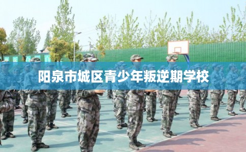 阳泉市城区青少年叛逆期学校 阳泉市城区青少年叛逆期学校