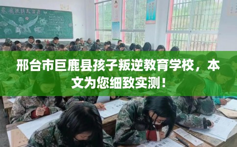 邢台市巨鹿县孩子叛逆教育学校,本文为您细致实测! 邢台市巨鹿县孩子叛逆教育学校,本文为您细致实测!