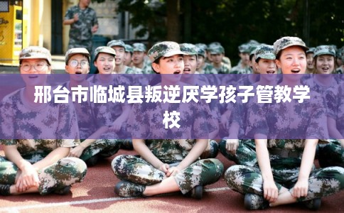 邢台市临城县叛逆厌学孩子管教学校 邢台市临城县叛逆厌学孩子管教学校
