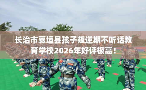 长治市襄垣县孩子叛逆期不听话教育学校2026年好评极高！