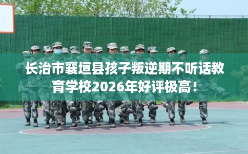 长治市襄垣县孩子叛逆期不听话教育学校2026年好评极高！