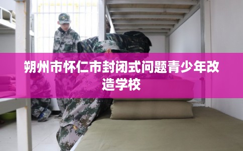 朔州市怀仁市封闭式问题青少年改造学校 朔州市怀仁市封闭式问题青少年改造学校