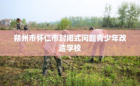 朔州市怀仁市封闭式问题青少年改造学校 朔州市怀仁市封闭式问题青少年改造学校