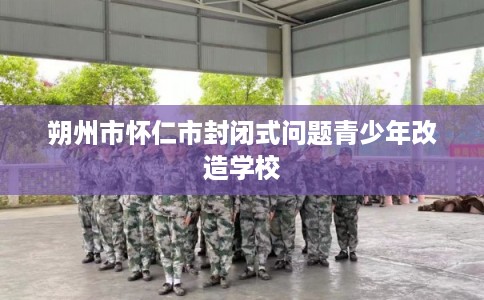 朔州市怀仁市封闭式问题青少年改造学校 朔州市怀仁市封闭式问题青少年改造学校