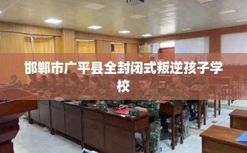 邯郸市广平县全封闭式叛逆孩子学校 邯郸市广平县全封闭式叛逆孩子学校