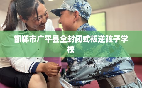 邯郸市广平县全封闭式叛逆孩子学校