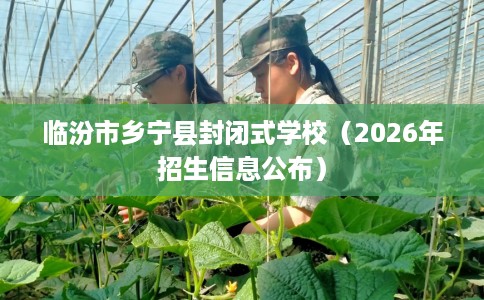 临汾市乡宁县封闭式学校(2026年招生信息公布) 临汾市乡宁县封闭式学校(2026年招生信息公布)