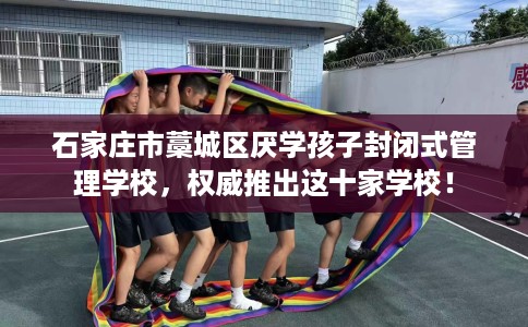 石家庄市藁城区厌学孩子封闭式管理学校，权威推出这十家学校！
