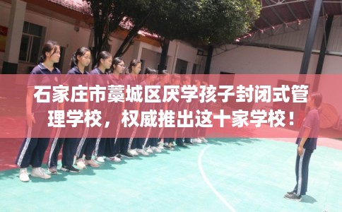 石家庄市藁城区厌学孩子封闭式管理学校，权威推出这十家学校！