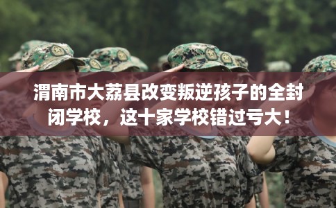 渭南市大荔县改变叛逆孩子的全封闭学校，这十家学校错过亏大！