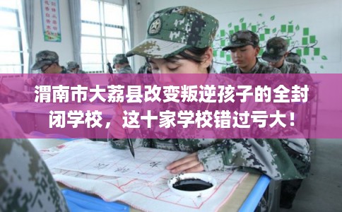 渭南市大荔县改变叛逆孩子的全封闭学校，这十家学校错过亏大！