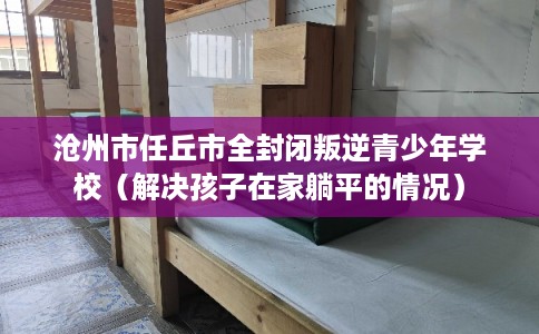 沧州市任丘市全封闭叛逆青少年学校（解决孩子在家躺平的情况）
