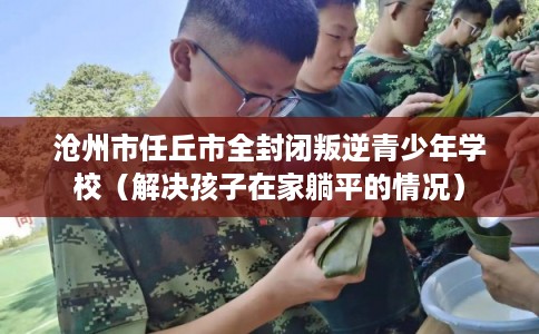 沧州市任丘市全封闭叛逆青少年学校（解决孩子在家躺平的情况）