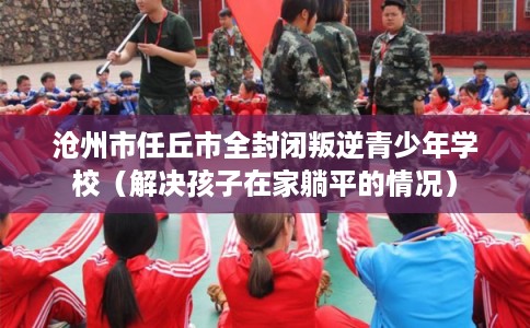 沧州市任丘市全封闭叛逆青少年学校（解决孩子在家躺平的情况）