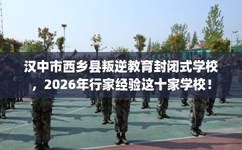 汉中市西乡县叛逆教育封闭式学校,2026年行家经验这十家学校! 汉中市西乡县叛逆教育封闭式学校,2026年行家经验这十家学校!