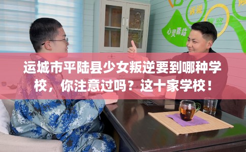 运城市平陆县少女叛逆要到哪种学校，你注意过吗？这十家学校！