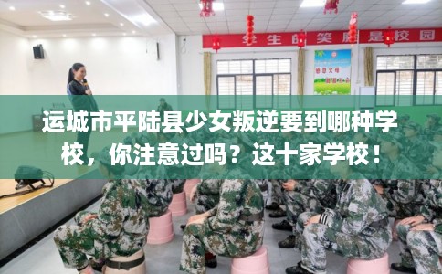 运城市平陆县少女叛逆要到哪种学校，你注意过吗？这十家学校！