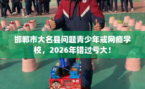 邯郸市大名县问题青少年戒网瘾学校,2026年错过亏大! 邯郸市大名县问题青少年戒网瘾学校,2026年错过亏大!