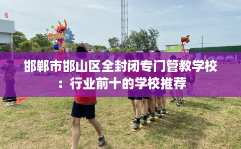 邯郸市邯山区全封闭专门管教学校:行业前十的学校推荐 邯郸市邯山区全封闭专门管教学校:行业前十的学校推荐