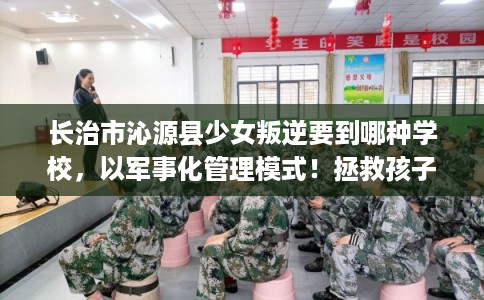 长治市沁源县少女叛逆要到哪种学校，以军事化管理模式！拯救孩子！