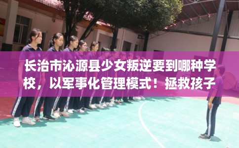 长治市沁源县少女叛逆要到哪种学校，以军事化管理模式！拯救孩子！
