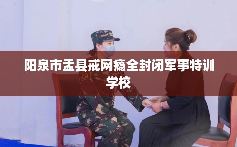 阳泉市盂县戒网瘾全封闭军事特训学校