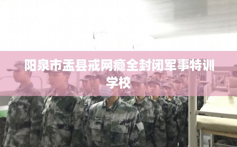 阳泉市盂县戒网瘾全封闭军事特训学校