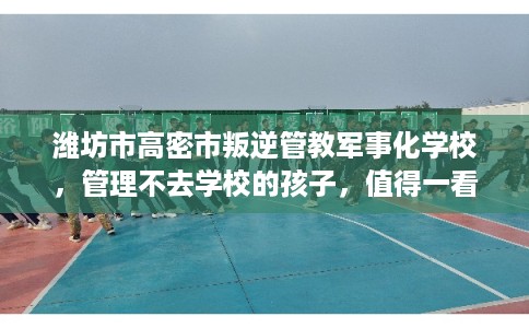 潍坊市高密市叛逆管教军事化学校，管理不去学校的孩子，值得一看！