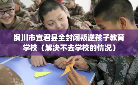 铜川市宜君县全封闭叛逆孩子教育学校(解决不去学校的情况) 铜川市宜君县全封闭叛逆孩子教育学校(解决不去学校的情况)