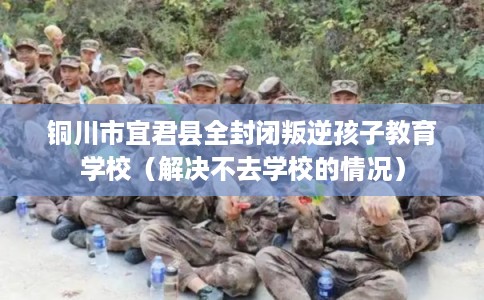 铜川市宜君县全封闭叛逆孩子教育学校(解决不去学校的情况) 铜川市宜君县全封闭叛逆孩子教育学校(解决不去学校的情况)
