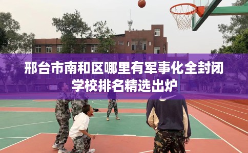 邢台市南和区哪里有军事化全封闭学校排名精选出炉