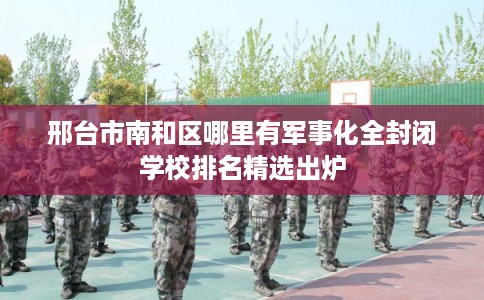 邢台市南和区哪里有军事化全封闭学校排名精选出炉