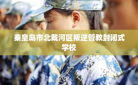 秦皇岛市北戴河区叛逆管教封闭式学校