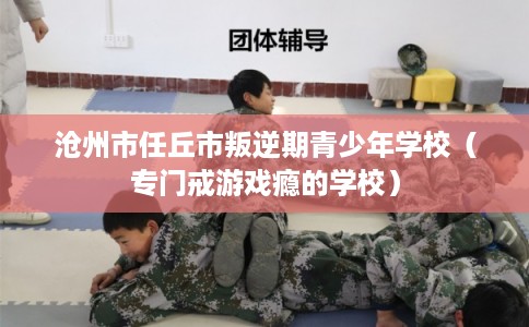 沧州市任丘市叛逆期青少年学校（专门戒游戏瘾的学校）