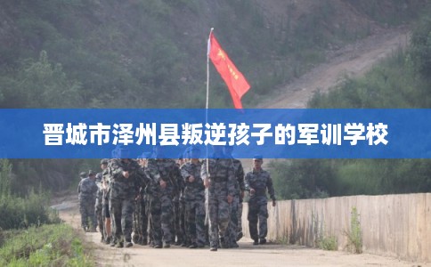 晋城市泽州县叛逆孩子的军训学校