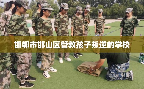 邯郸市邯山区管教孩子叛逆的学校 邯郸市邯山区管教孩子叛逆的学校