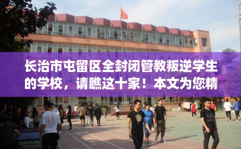 长治市屯留区全封闭管教叛逆学生的学校，请瞧这十家！本文为您精心筛选！