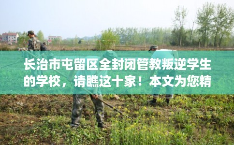 长治市屯留区全封闭管教叛逆学生的学校，请瞧这十家！本文为您精心筛选！
