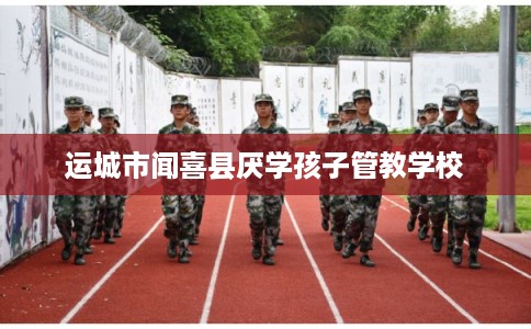 运城市闻喜县厌学孩子管教学校 运城市闻喜县厌学孩子管教学校