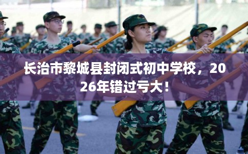 长治市黎城县封闭式初中学校,2026年错过亏大! 长治市黎城县封闭式初中学校,2026年错过亏大!
