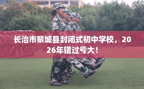 长治市黎城县封闭式初中学校,2026年错过亏大! 长治市黎城县封闭式初中学校,2026年错过亏大!