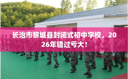 长治市黎城县封闭式初中学校,2026年错过亏大! 长治市黎城县封闭式初中学校,2026年错过亏大!
