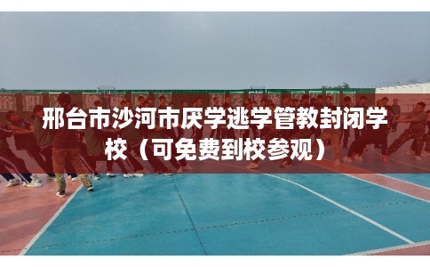 邢台市沙河市厌学逃学管教封闭学校（可免费到校参观）
