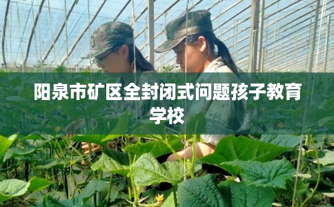 阳泉市矿区全封闭式问题孩子教育学校 阳泉市矿区全封闭式问题孩子教育学校